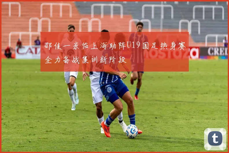 邵佳一亲临上海助阵U19国足热身赛全力备战集训新阶段