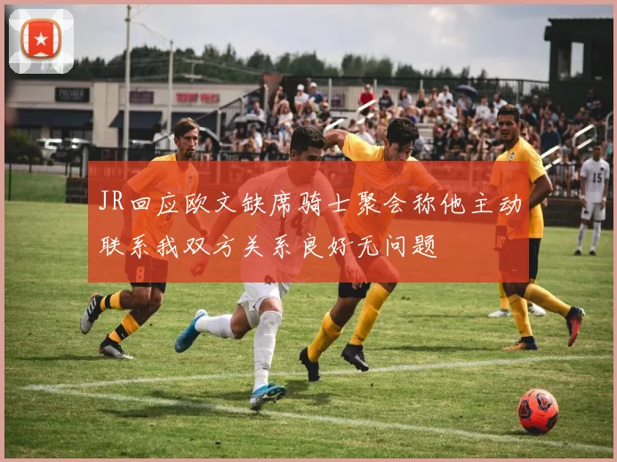 JR回应欧文缺席骑士聚会称他主动联系我双方关系良好无问题