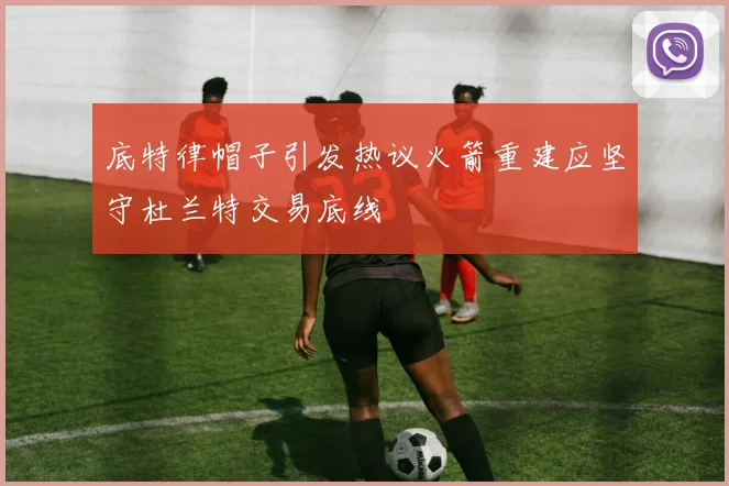 底特律帽子引发热议火箭重建应坚守杜兰特交易底线