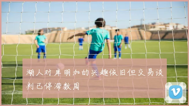 湖人对库明加的兴趣依旧但交易谈判已停滞数周