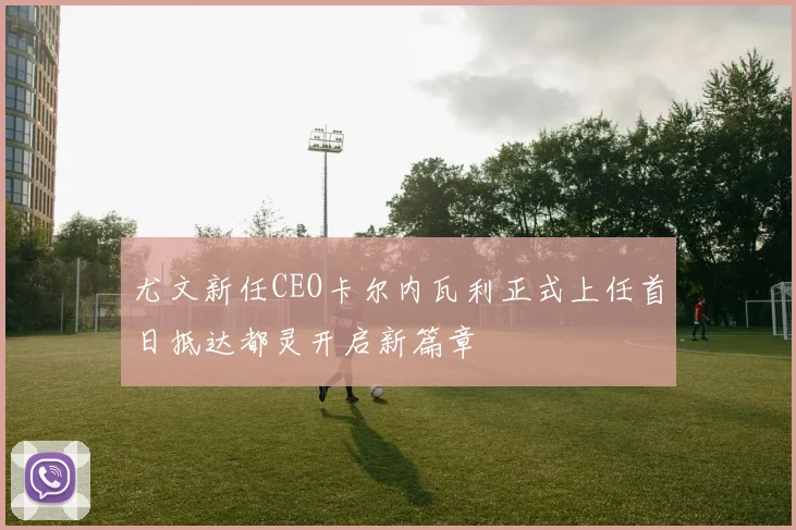 尤文新任CEO卡尔内瓦利正式上任首日抵达都灵开启新篇章