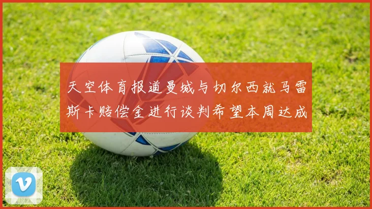天空体育报道曼城与切尔西就马雷斯卡赔偿金进行谈判希望本周达成协议