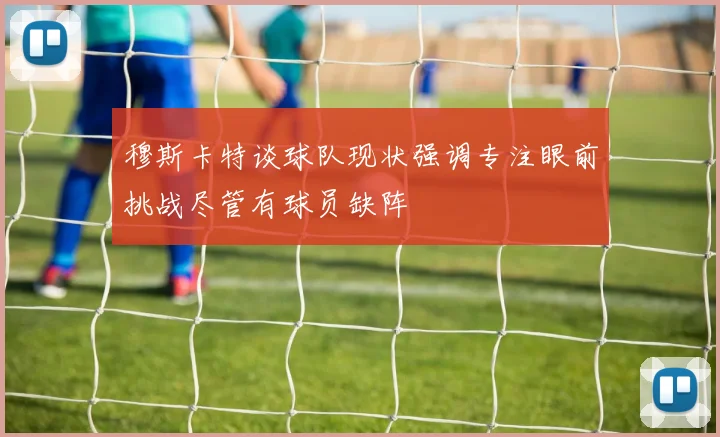 穆斯卡特谈球队现状强调专注眼前挑战尽管有球员缺阵