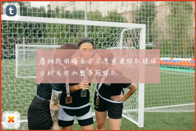 詹姆斯明确表示不愿重建球队媒体分析或将加盟争冠球队