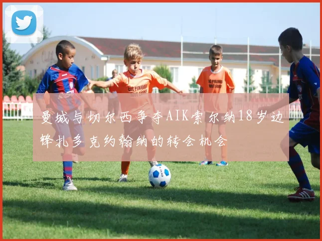 曼城与切尔西争夺AIK索尔纳18岁边锋扎多克约翰纳的转会机会