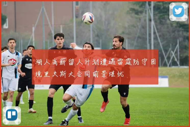 湖人高薪留人计划遭遇雷霆防守困境里夫斯大合同前景堪忧
