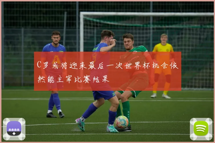 C罗或将迎来最后一次世界杯机会依然能主宰比赛结果
