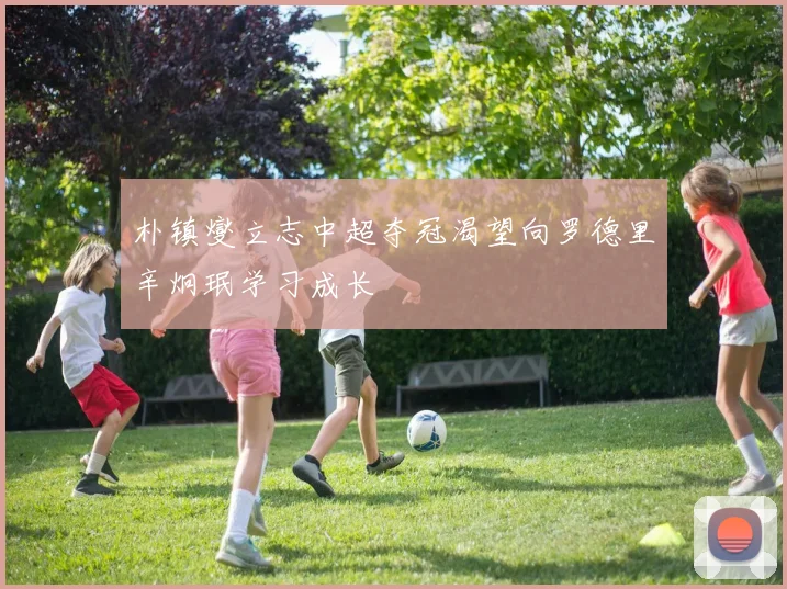 朴镇燮立志中超夺冠渴望向罗德里辛炯珉学习成长