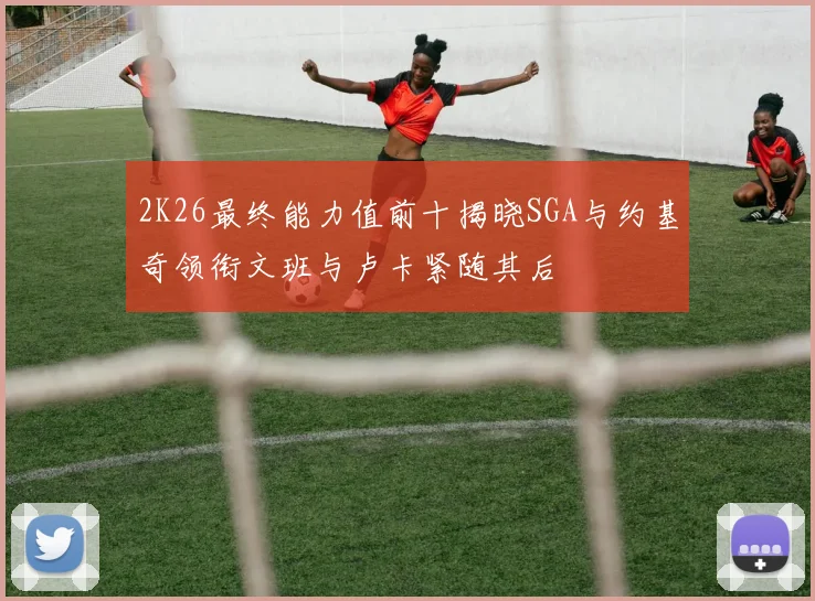2K26最终能力值前十揭晓SGA与约基奇领衔文班与卢卡紧随其后