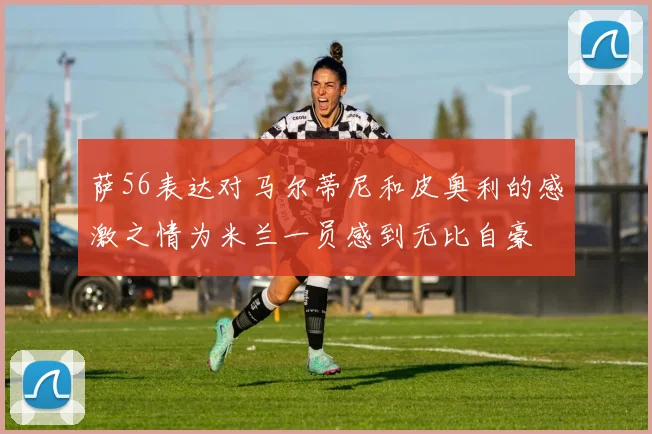 萨56表达对马尔蒂尼和皮奥利的感激之情为米兰一员感到无比自豪