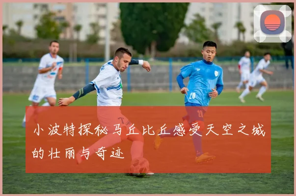 小波特探秘马丘比丘感受天空之城的壮丽与奇迹