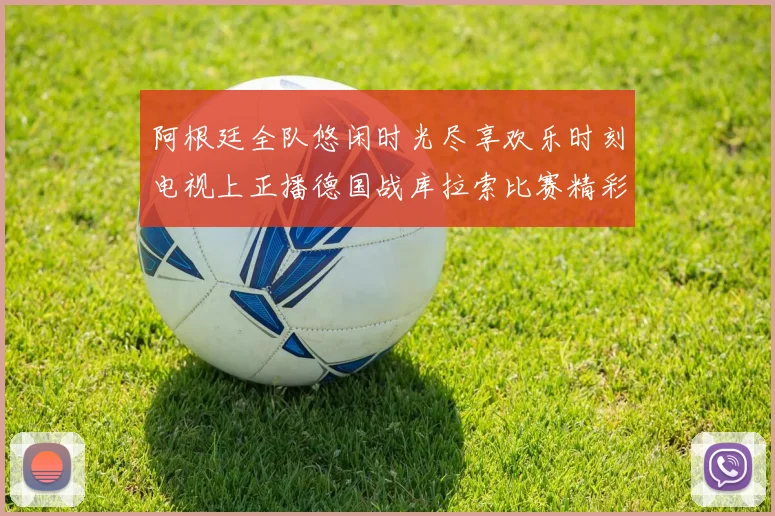 阿根廷全队悠闲时光尽享欢乐时刻电视上正播德国战库拉索比赛精彩瞬间
