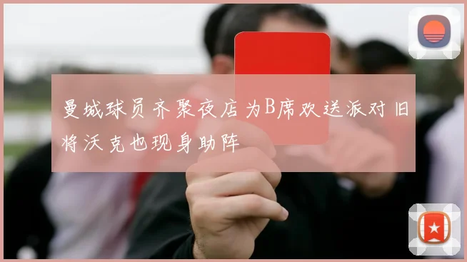 曼城球员齐聚夜店为B席欢送派对旧将沃克也现身助阵