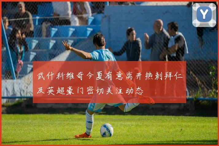 武什科维奇今夏有意离开热刺拜仁及英超豪门密切关注动态