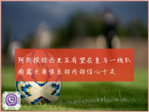 阿斯报称西里亚有望在皇马一线队崭露头角俱乐部内部信心十足
