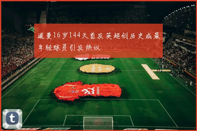 道曼16岁144天首发英超创历史成最年轻球员引发热议