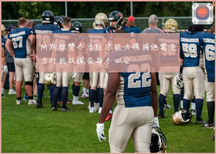 纳斯称赞乔治防守能力强调他需全力对抗双探花每个回合
