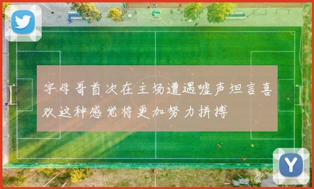 字母哥首次在主场遭遇嘘声坦言喜欢这种感觉将更加努力拼搏