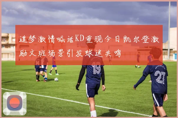 追梦激情喊话KD重现今日凯尔登激励文班场景引发球迷共鸣