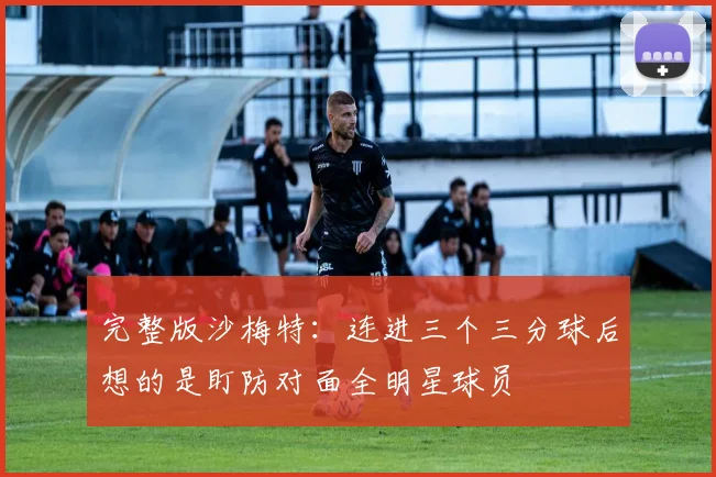 完整版沙梅特：连进三个三分球后想的是盯防对面全明星球员