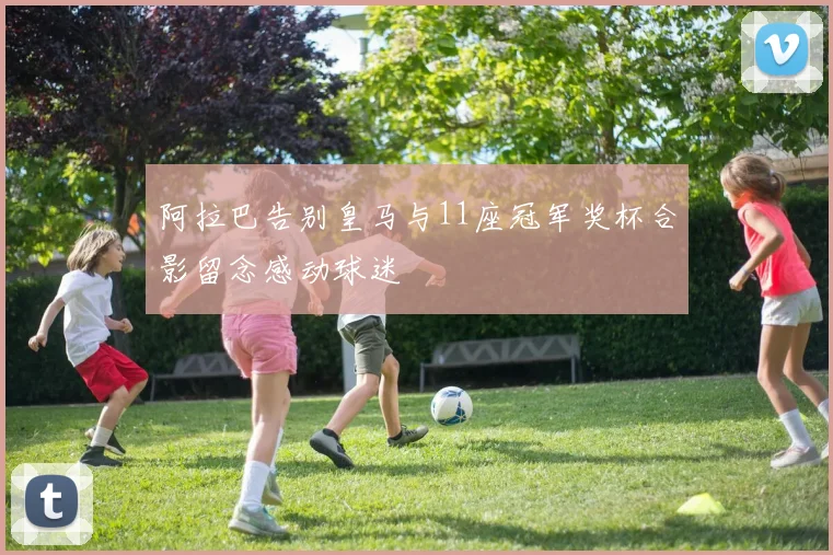 阿拉巴告别皇马与11座冠军奖杯合影留念感动球迷
