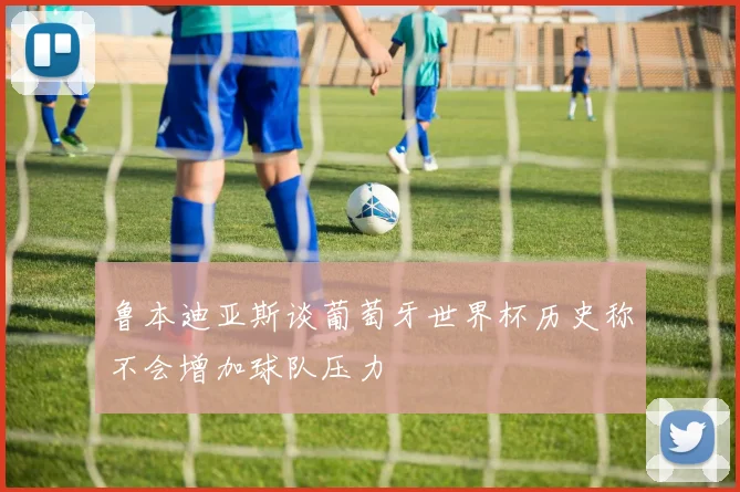 鲁本迪亚斯谈葡萄牙世界杯历史称不会增加球队压力